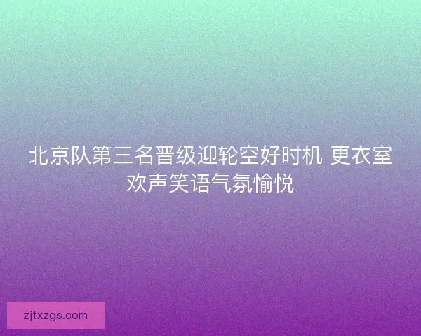 北京队第三名晋级迎轮空好时机 更衣室欢声笑语气氛愉悦
